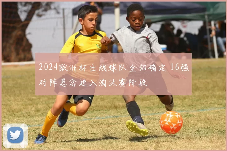 2024欧洲杯出线球队全部确定 16强对阵悬念进入淘汰赛阶段