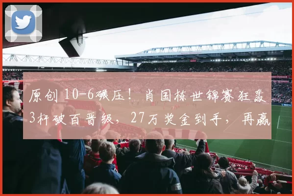 原创 10-6碾压！肖国栋世锦赛狂轰3杆破百晋级，27万奖金到手，再赢一场创纪录