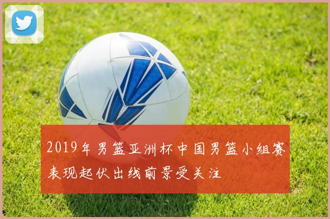 2019年男篮亚洲杯中国男篮小组赛表现起伏出线前景受关注