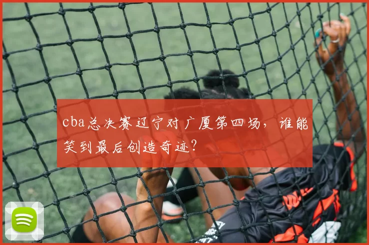 cba总决赛辽宁对广厦第四场,谁能笑到最后创造奇迹?