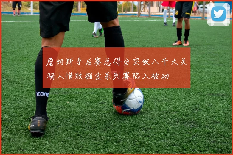 詹姆斯季后赛总得分突破八千大关湖人惜败掘金系列赛陷入被动