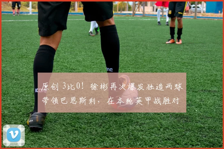 原创 3比0！徐彬再次爆发独造两球带领巴恩斯利，在本轮英甲战胜对手