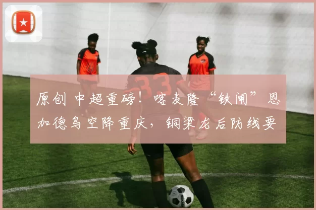 原创 中超重磅!喀麦隆“铁闸”恩加德乌空降重庆,铜梁龙后防线要“硬”出天际?