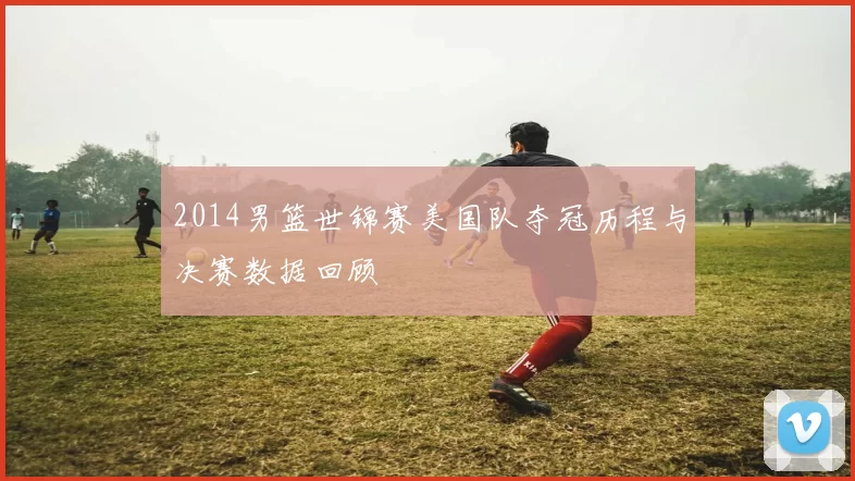 2014男篮世锦赛美国队夺冠历程与决赛数据回顾