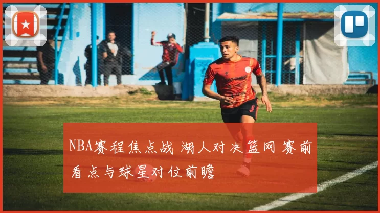 NBA赛程焦点战 湖人对决篮网 赛前看点与球星对位前瞻