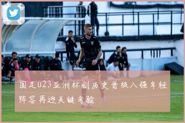 国足u23亚洲杯创历史晋级八强年轻阵容再迎关键考验