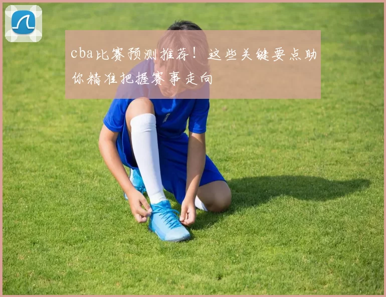cba比赛预测推荐!这些关键要点助你精准把握赛事走向