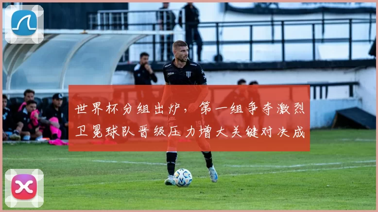 世界杯分组出炉，第一组争夺激烈卫冕球队晋级压力增大关键对决成关注点
