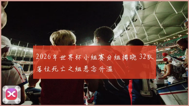 2026年世界杯小组赛分组揭晓 32队落位死亡之组悬念升温