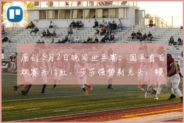 原创 5月2日晚间世乒赛：国乒首日双赛开门红，莎莎强势剃光头，鳗鱼缺席！