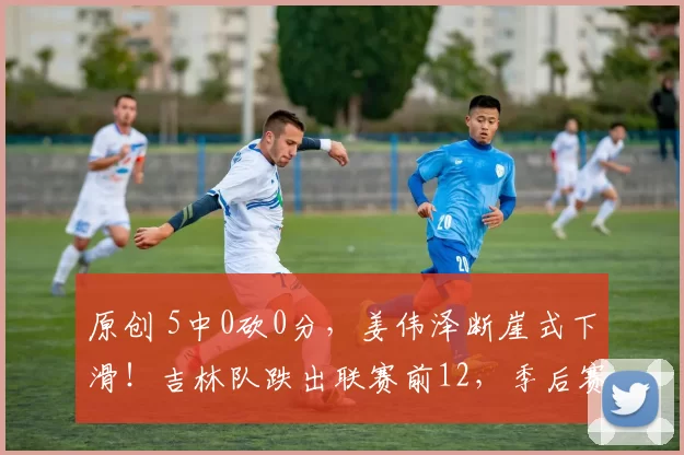 原创 5中0砍0分，姜伟泽断崖式下滑！吉林队跌出联赛前12，季后赛前景堪忧