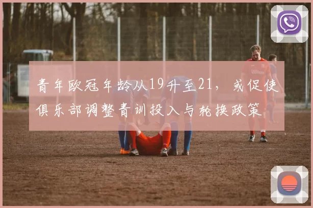 青年欧冠年龄从19升至21，或促使俱乐部调整青训投入与轮换政策