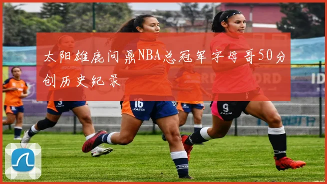 太阳雄鹿问鼎NBA总冠军字母哥50分创历史纪录