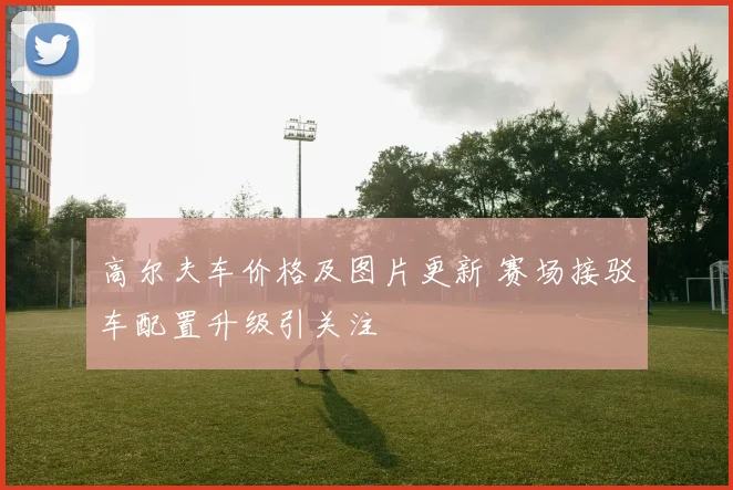 高尔夫车价格及图片更新 赛场接驳车配置升级引关注
