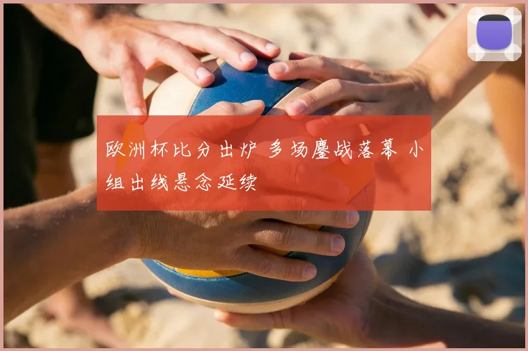 欧洲杯比分出炉 多场鏖战落幕 小组出线悬念延续