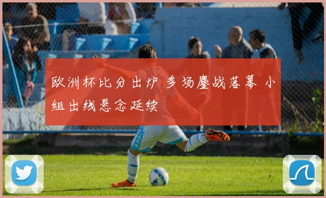 欧洲杯比分出炉 多场鏖战落幕 小组出线悬念延续