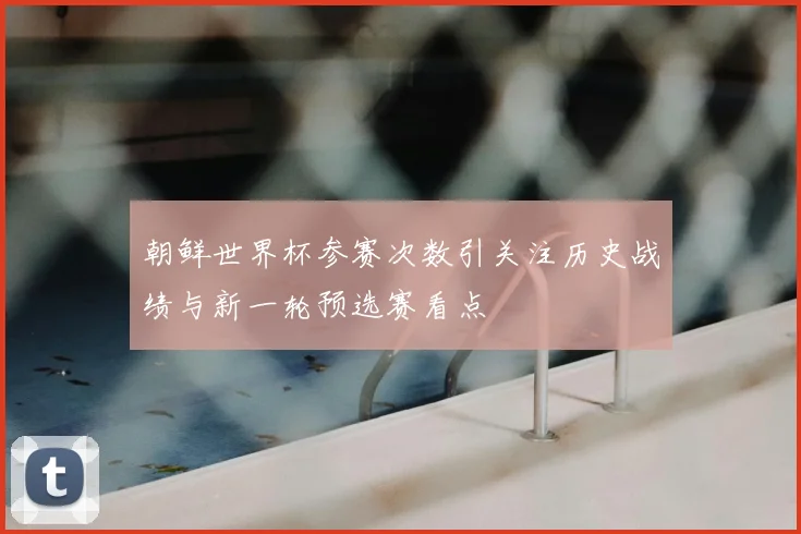 朝鲜世界杯参赛次数引关注历史战绩与新一轮预选赛看点