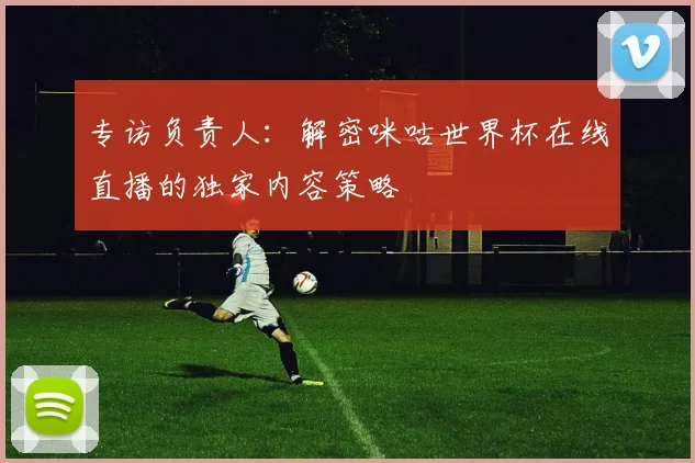 专访负责人:解密咪咕世界杯在线直播的独家内容策略