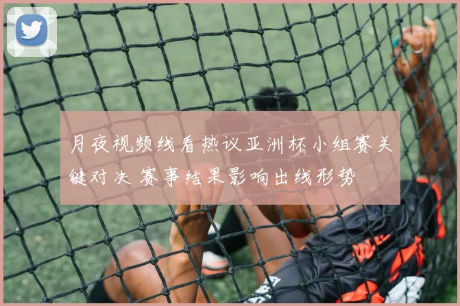 月夜视频线看热议亚洲杯小组赛关键对决 赛事结果影响出线形势