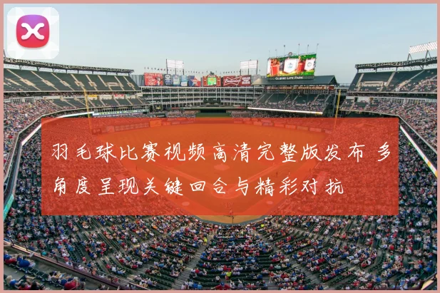 羽毛球比赛视频高清完整版发布 多角度呈现关键回合与精彩对抗