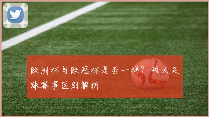 欧洲杯与欧冠杯是否一样？两大足球赛事区别解析