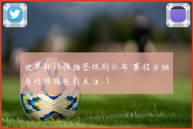 世界杯16强抽签规则公布 赛程分组与对阵路径引关注_1