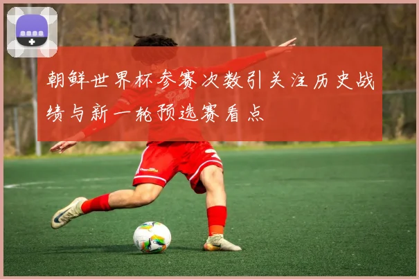 朝鲜世界杯参赛次数引关注历史战绩与新一轮预选赛看点