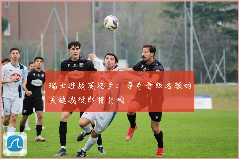 瑞士迎战英格兰：争夺晋级名额的关键战役即将打响