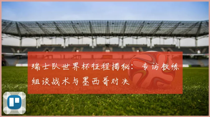 瑞士队世界杯征程揭秘：专访教练组谈战术与墨西哥对决