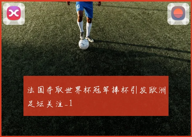 法国夺取世界杯冠军捧杯引发欧洲足坛关注_1