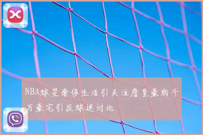 NBA球星奢侈生活引关注詹皇豪购千万豪宅引发球迷讨论