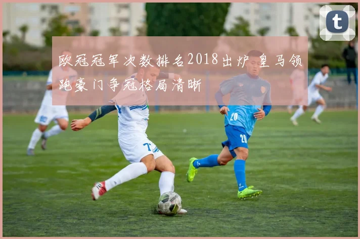 欧冠冠军次数排名2018出炉 皇马领跑豪门争冠格局清晰